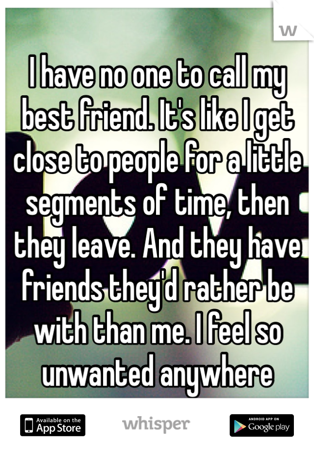 I have no one to call my best friend. It's like I get close to people for a little segments of time, then they leave. And they have friends they'd rather be with than me. I feel so unwanted anywhere 