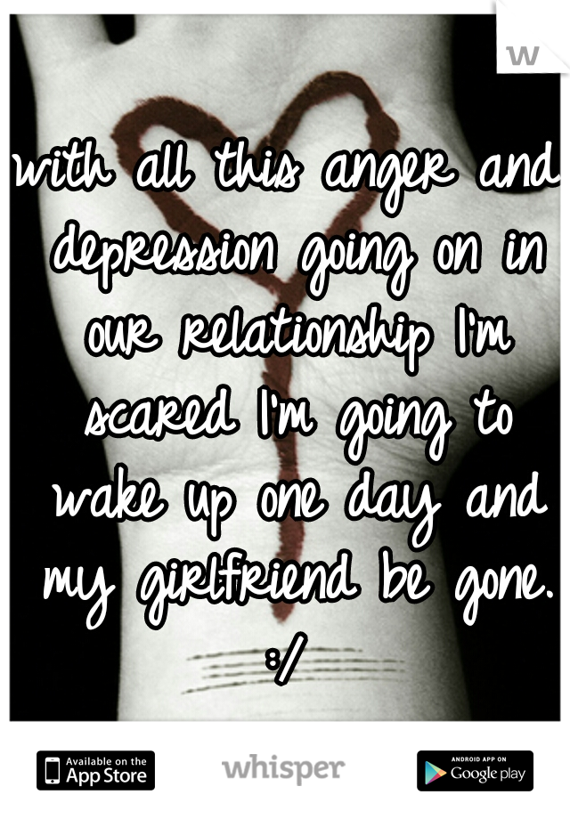 with all this anger and depression going on in our relationship I'm scared I'm going to wake up one day and my girlfriend be gone. :/ 