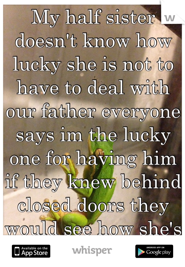 My half sister doesn't know how lucky she is not to have to deal with our father everyone says im the lucky one for having him if they knew behind closed doors they would see how she's the luck one