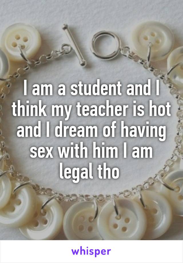 I am a student and I think my teacher is hot and I dream of having sex with him I am legal tho 