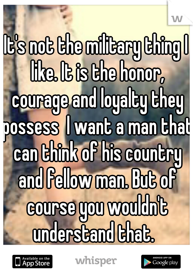 It's not the military thing I like. It is the honor, courage and loyalty they possess  I want a man that can think of his country and fellow man. But of course you wouldn't understand that.  