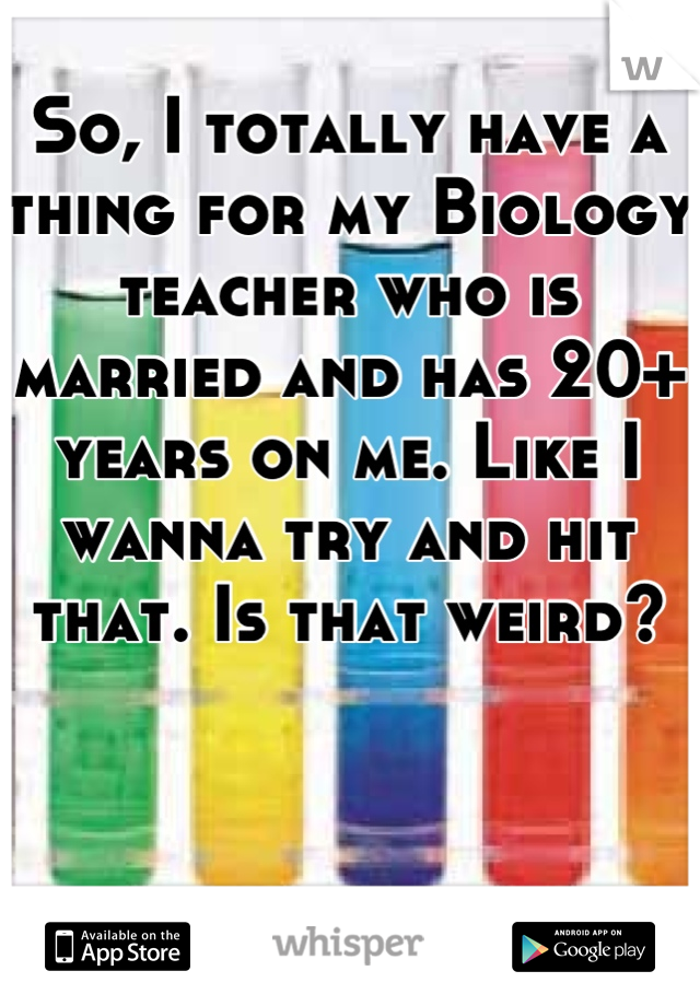 So, I totally have a thing for my Biology teacher who is married and has 20+ years on me. Like I wanna try and hit that. Is that weird?