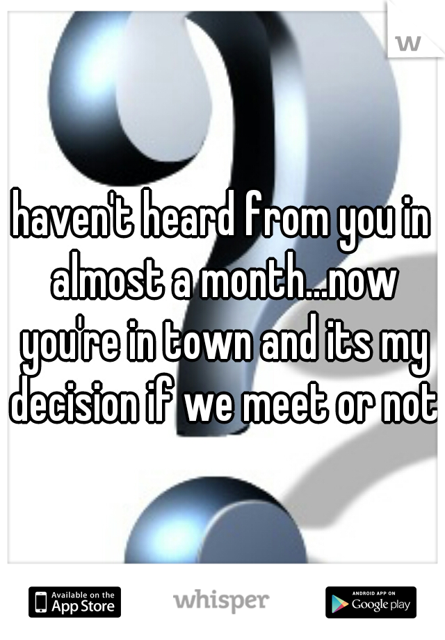 haven't heard from you in almost a month...now you're in town and its my decision if we meet or not?