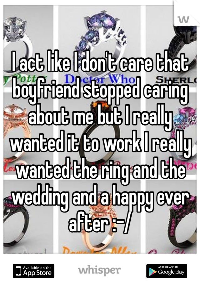 I act like I don't care that boyfriend stopped caring about me but I really wanted it to work I really wanted the ring and the wedding and a happy ever after :-/