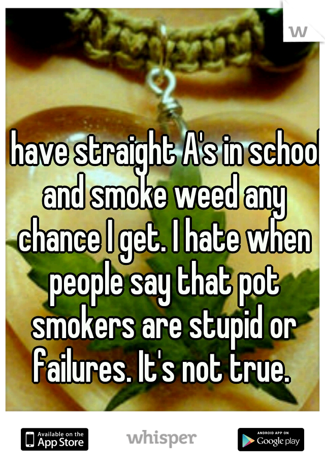 I have straight A's in school and smoke weed any chance I get. I hate when people say that pot smokers are stupid or failures. It's not true. 