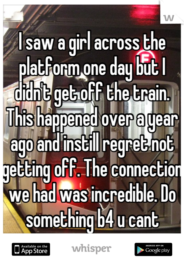 I saw a girl across the platform one day but I didn't get off the train. This happened over a year ago and instill regret not getting off. The connection we had was incredible. Do something b4 u cant