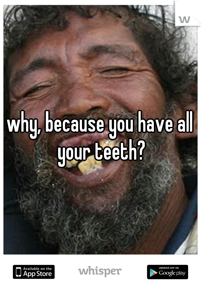 why, because you have all your teeth?