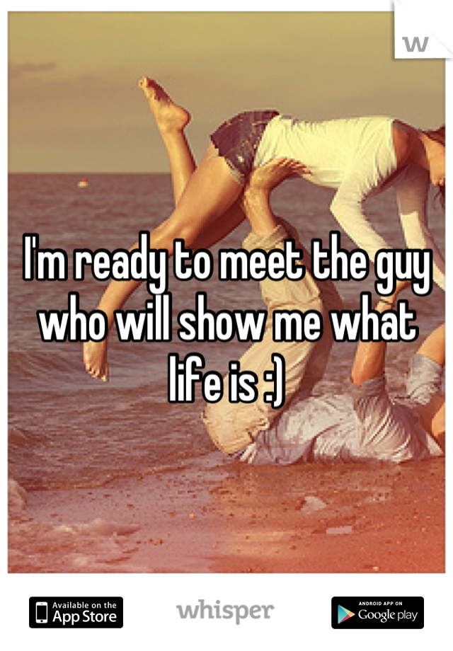 I'm ready to meet the guy who will show me what life is :)