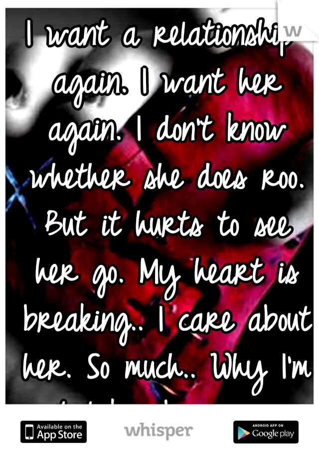 I want a relationship again. I want her again. I don't know whether she does roo. But it hurts to see her go. My heart is breaking.. I care about her. So much.. Why I'm not taken by someone else..