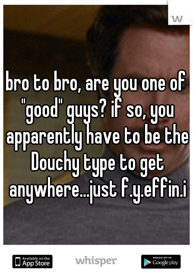 bro to bro, are you one of "good" guys? if so, you apparently have to be the Douchy type to get anywhere...just f.y.effin.i