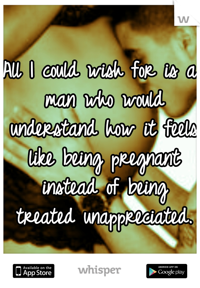 All I could wish for is a man who would understand how it feels like being pregnant instead of being treated unappreciated.