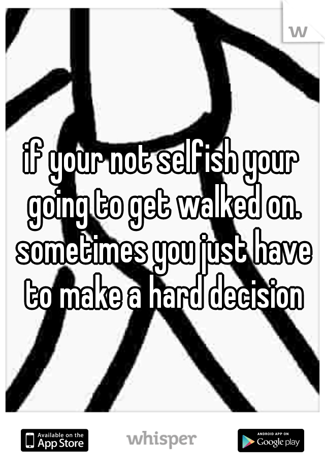 if your not selfish your going to get walked on. sometimes you just have to make a hard decision