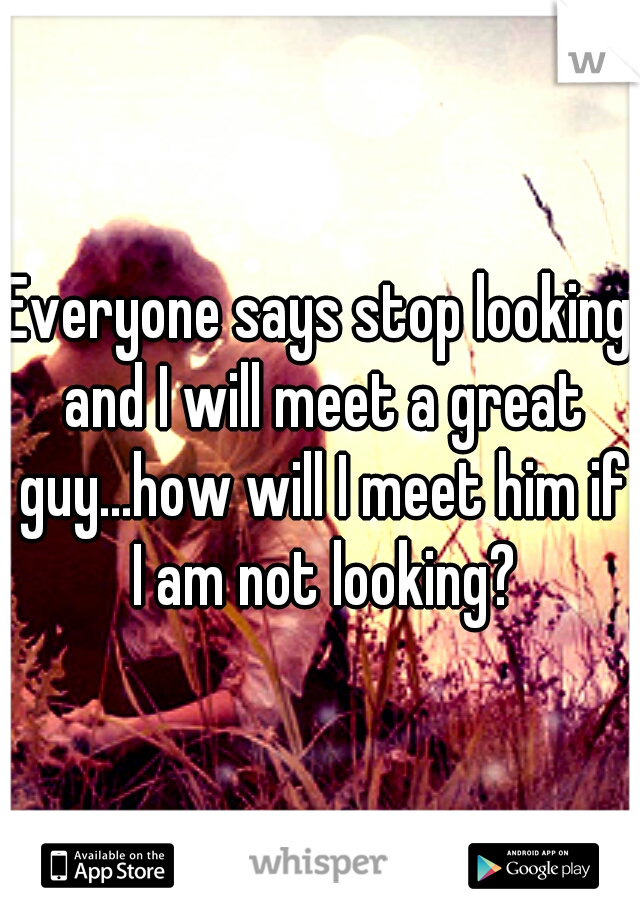 Everyone says stop looking and I will meet a great guy...how will I meet him if I am not looking?