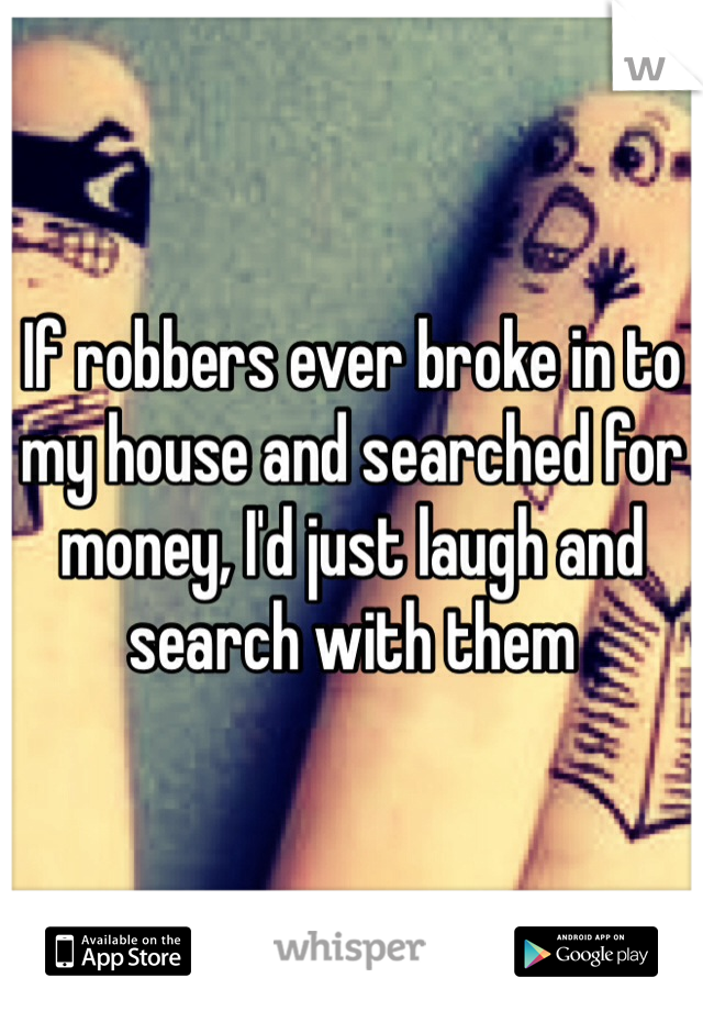 If robbers ever broke in to my house and searched for money, I'd just laugh and search with them 