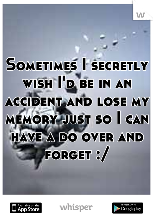 Sometimes I secretly wish I'd be in an accident and lose my memory just so I can have a do over and forget :/