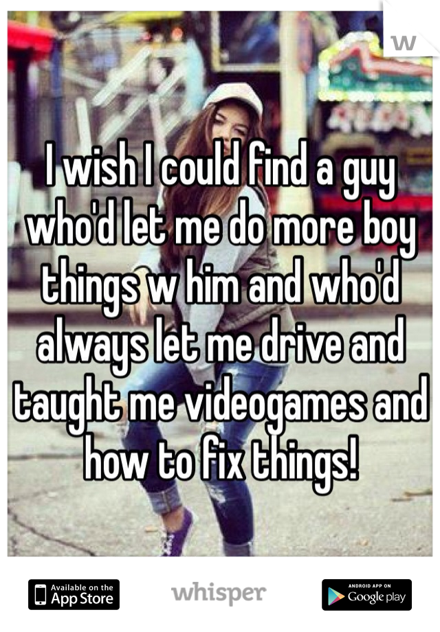 I wish I could find a guy who'd let me do more boy things w him and who'd always let me drive and taught me videogames and how to fix things!