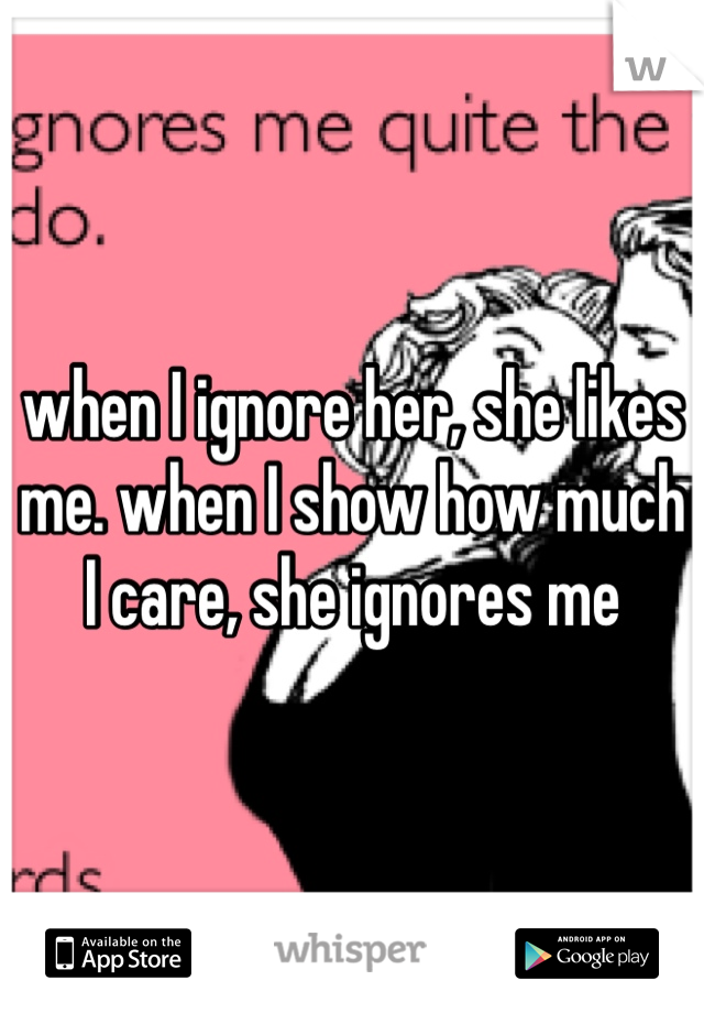 when I ignore her, she likes me. when I show how much I care, she ignores me