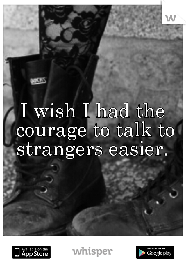 I wish I had the courage to talk to strangers easier. 