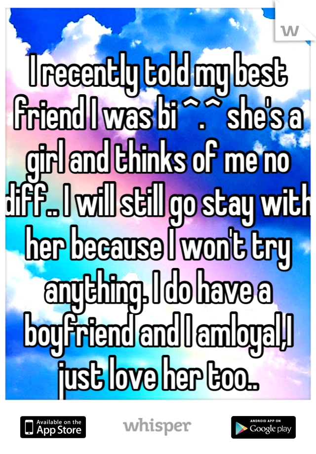 I recently told my best friend I was bi ^.^ she's a girl and thinks of me no diff.. I will still go stay with her because I won't try anything. I do have a boyfriend and I amloyal,I just love her too..