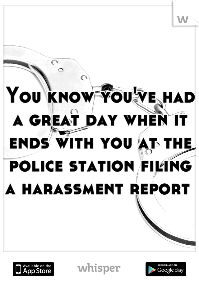 You know you've had a great day when it ends with you at the police station filing a harassment report 