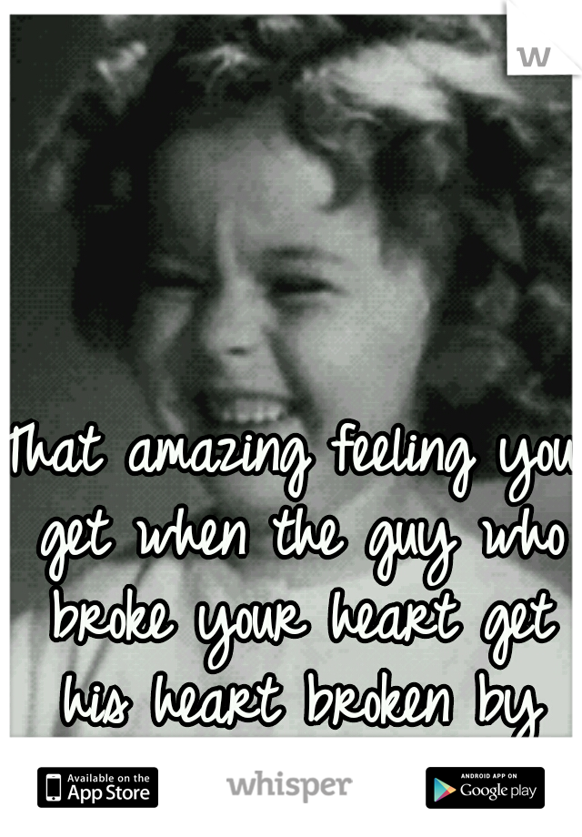 That amazing feeling you get when the guy who broke your heart get his heart broken by the new girl.