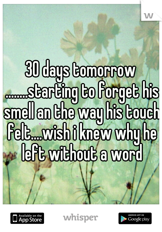 30 days tomorrow ........starting to forget his smell an the way his touch felt....wish i knew why he left without a word