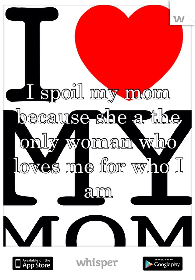 I spoil my mom because she a the only woman who loves me for who I am 