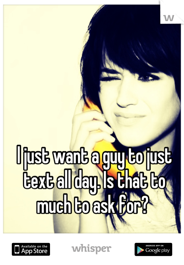 I just want a guy to just text all day. Is that to much to ask for? 