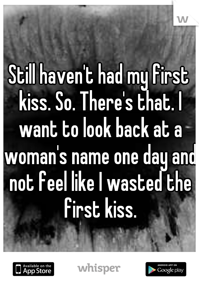 Still haven't had my first kiss. So. There's that. I want to look back at a woman's name one day and not feel like I wasted the first kiss.