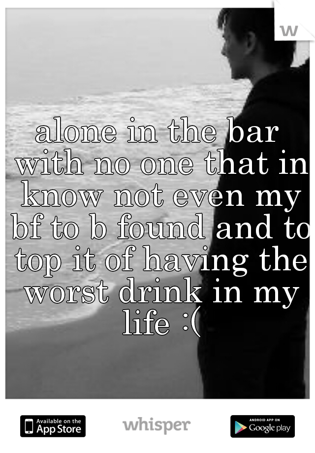 alone in the bar with no one that in know not even my bf to b found and to top it of having the worst drink in my life :(