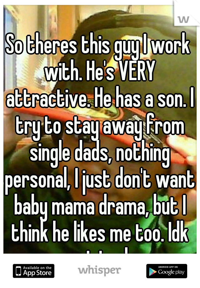 So theres this guy I work with. He's VERY attractive. He has a son. I try to stay away from single dads, nothing personal, I just don't want baby mama drama, but I think he likes me too. Idk wat to do