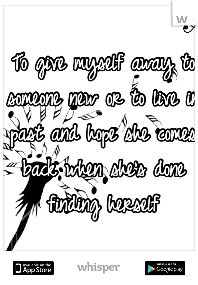 To give myself away to someone new or to live in past and hope she comes back when she's done finding herself