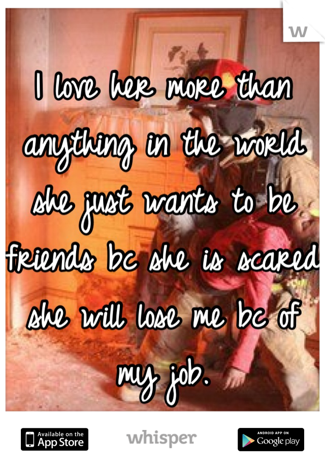 I love her more than anything in the world she just wants to be friends bc she is scared she will lose me bc of my job.