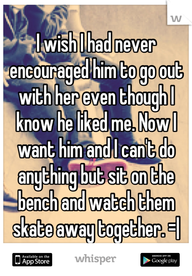 I wish I had never encouraged him to go out with her even though I know he liked me. Now I want him and I can't do anything but sit on the bench and watch them skate away together. =|