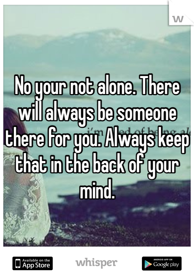 No your not alone. There will always be someone there for you. Always keep that in the back of your mind. 