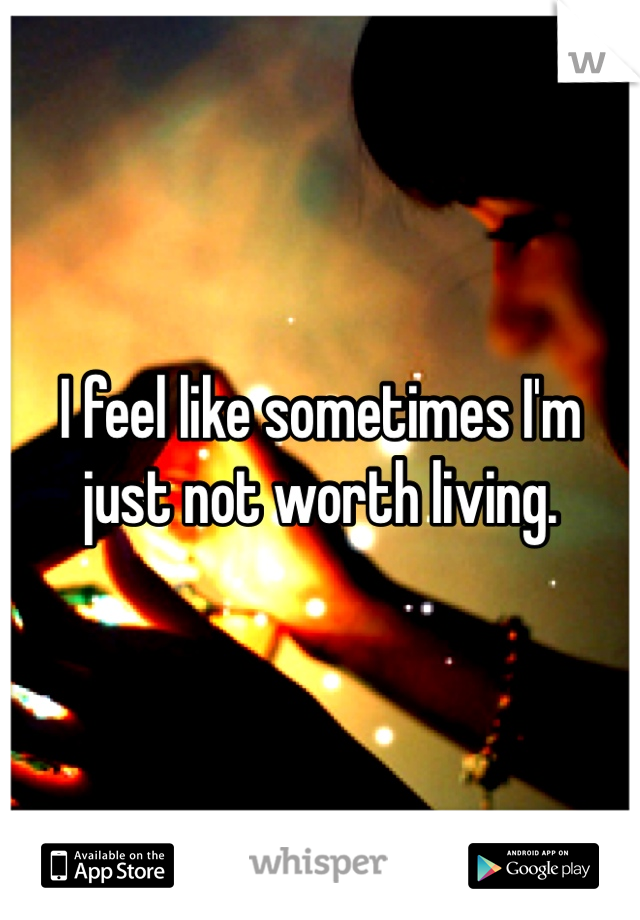 I feel like sometimes I'm just not worth living. 