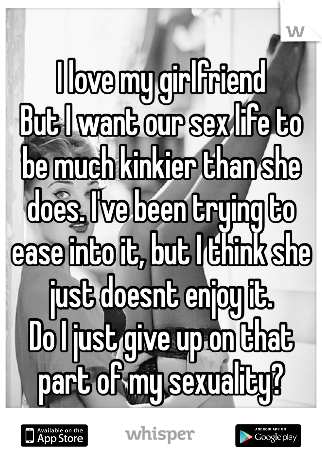 I love my girlfriend
But I want our sex life to be much kinkier than she does. I've been trying to ease into it, but I think she just doesnt enjoy it.
Do I just give up on that part of my sexuality?