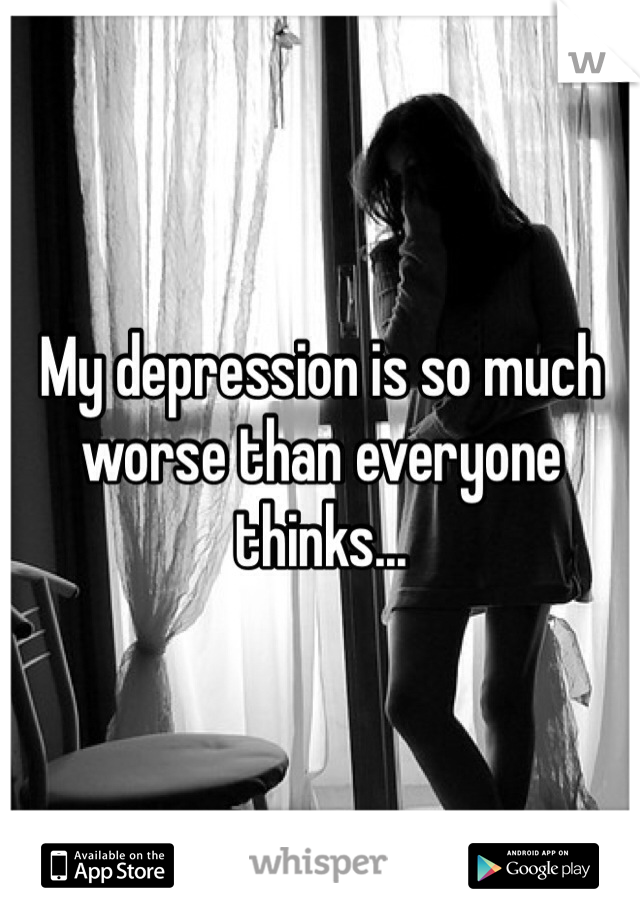 My depression is so much worse than everyone thinks...