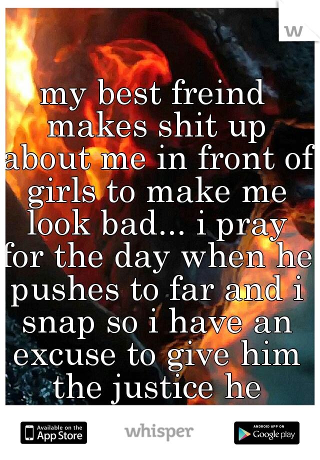 my best freind makes shit up about me in front of girls to make me look bad... i pray for the day when he pushes to far and i snap so i have an excuse to give him the justice he deserves.