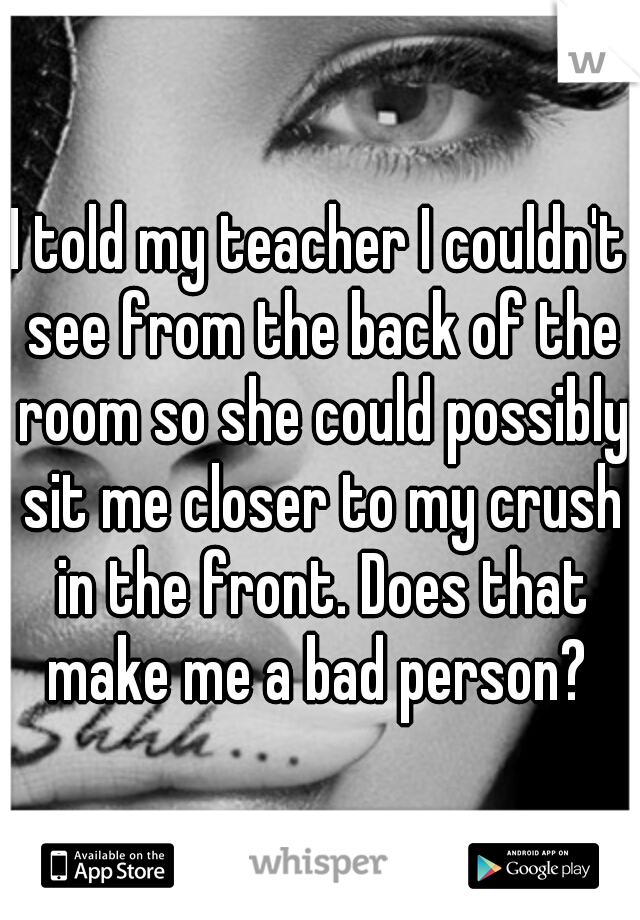 I told my teacher I couldn't see from the back of the room so she could possibly sit me closer to my crush in the front. Does that make me a bad person? 