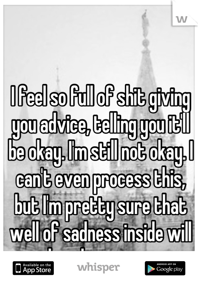 I feel so full of shit giving you advice, telling you it'll be okay. I'm still not okay. I can't even process this, but I'm pretty sure that well of sadness inside will break me soon.