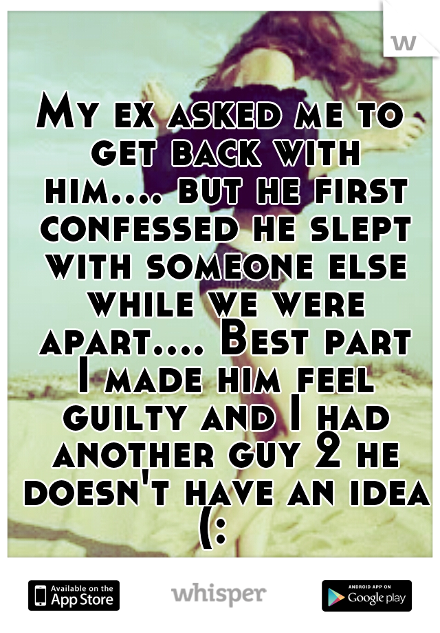 My ex asked me to get back with him.... but he first confessed he slept with someone else while we were apart.... Best part I made him feel guilty and I had another guy 2 he doesn't have an idea (:  