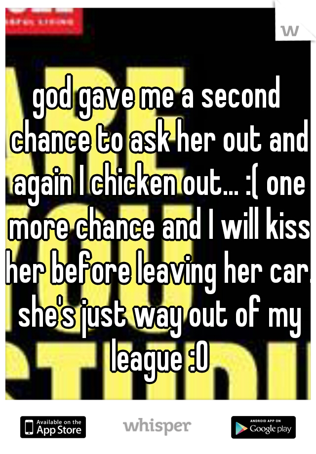 god gave me a second chance to ask her out and again I chicken out... :( one more chance and I will kiss her before leaving her car. she's just way out of my league :O