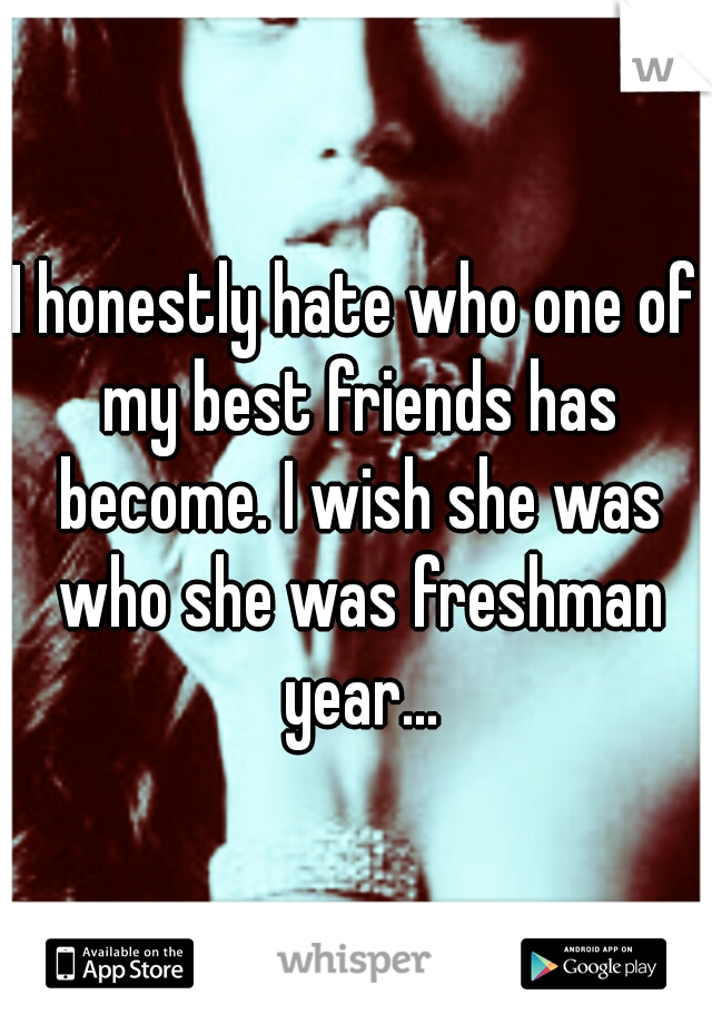 I honestly hate who one of my best friends has become. I wish she was who she was freshman year...