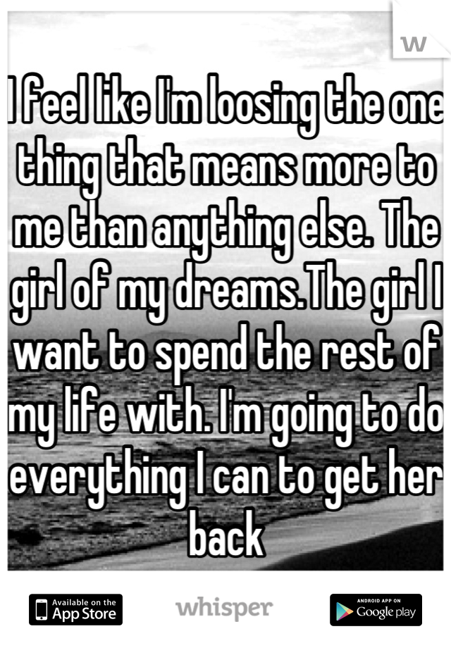 I feel like I'm loosing the one thing that means more to me than anything else. The girl of my dreams.The girl I want to spend the rest of my life with. I'm going to do everything I can to get her back