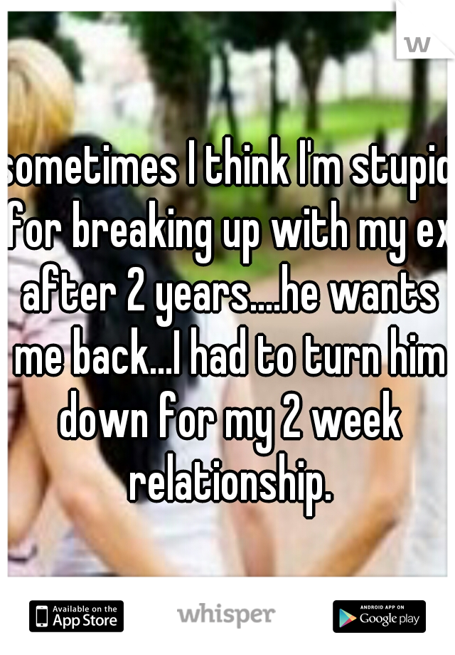 sometimes I think I'm stupid for breaking up with my ex after 2 years....he wants me back...I had to turn him down for my 2 week relationship.