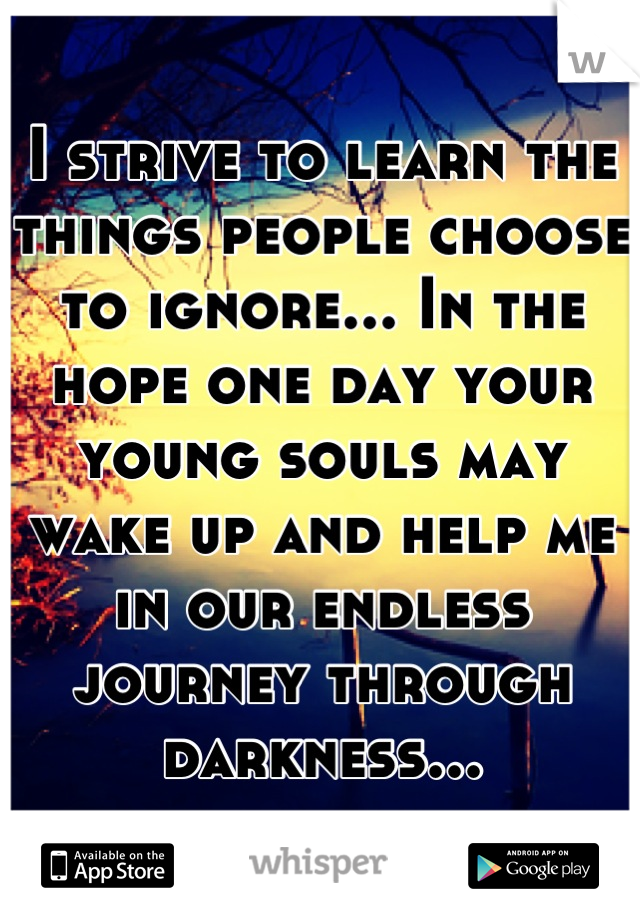 I strive to learn the things people choose to ignore... In the hope one day your young souls may wake up and help me in our endless journey through darkness...