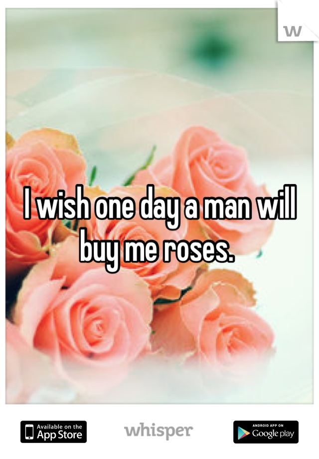 I wish one day a man will buy me roses. 