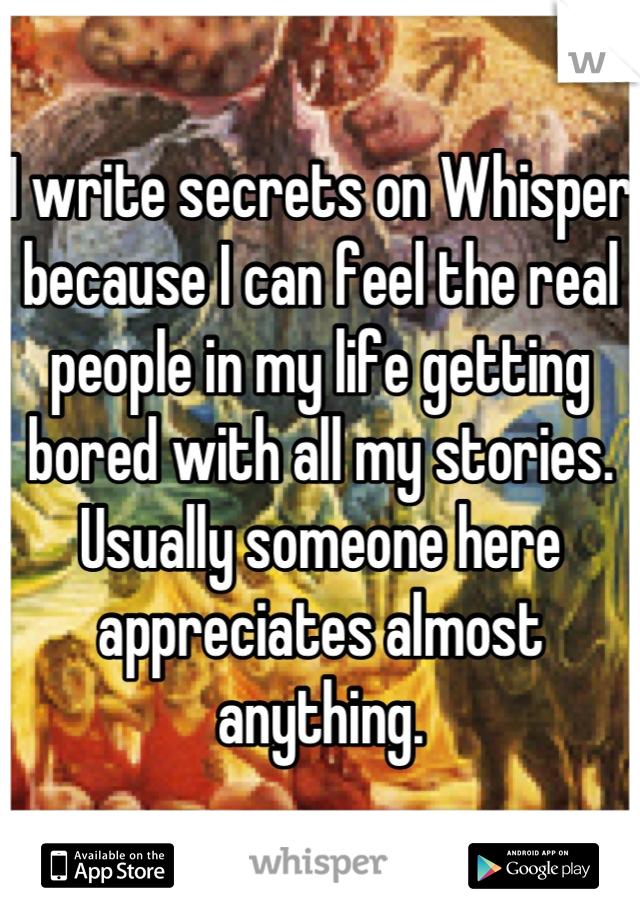 I write secrets on Whisper because I can feel the real people in my life getting bored with all my stories. Usually someone here appreciates almost anything.