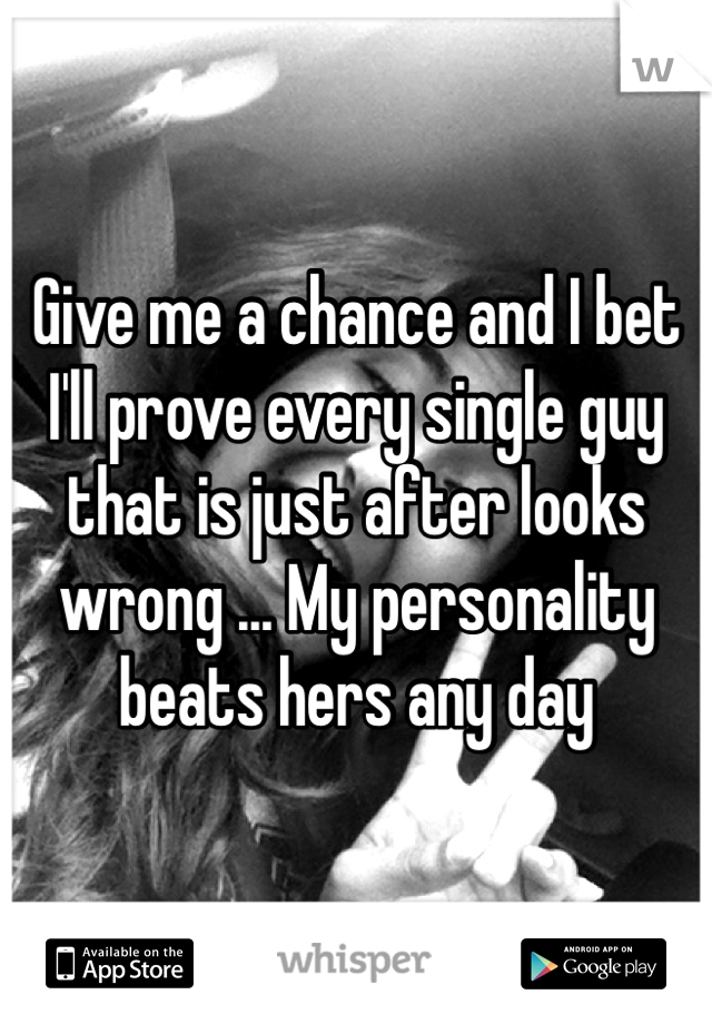 Give me a chance and I bet I'll prove every single guy that is just after looks wrong ... My personality beats hers any day 